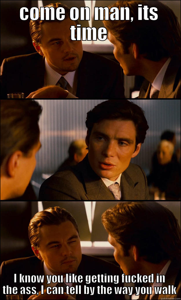 COME ON MAN, ITS TIME I KNOW YOU LIKE GETTING FUCKED IN THE ASS, I CAN TELL BY THE WAY YOU WALK Inception