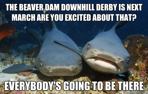 the beaver dam downhill derby is next march are you excited about that? everybody's going to be there  Compassionate Shark Friend