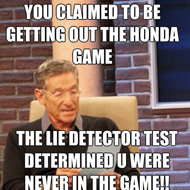 YOU CLAIMED To BE GETTING OUT THE HONDA GAME THE LIE DETECTOR TEST DETERMINED U WERE NEVER IN THE GAME!!  - YOU CLAIMED To BE GETTING OUT THE HONDA GAME THE LIE DETECTOR TEST DETERMINED U WERE NEVER IN THE GAME!!   Maury
