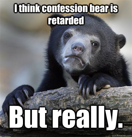 I think confession bear is retarded But really.  Confession Bear