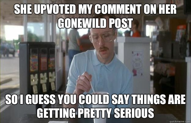 She upvoted my comment on her gonewild post So i guess you could say things are getting pretty serious  Gettin Pretty Serious