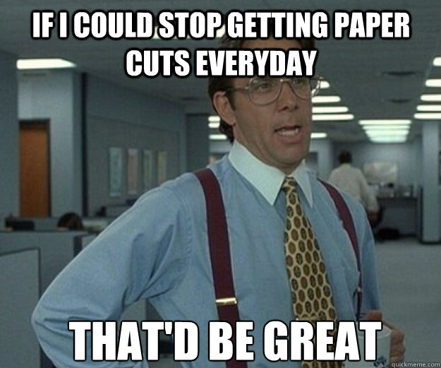 If I could stop getting paper cuts everyday THAT'd BE GREAT  that would be great