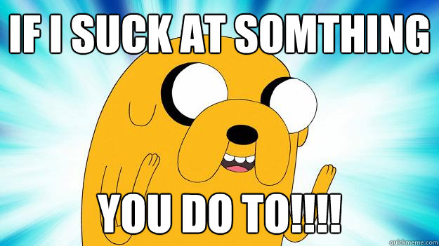 If i suck at somthing You do to!!!!  Jake The Dog