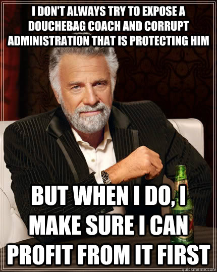 I don't always try to expose a douchebag coach and corrupt administration that is protecting him but when I do, I make sure I can profit from it first - I don't always try to expose a douchebag coach and corrupt administration that is protecting him but when I do, I make sure I can profit from it first  The Most Interesting Man In The World