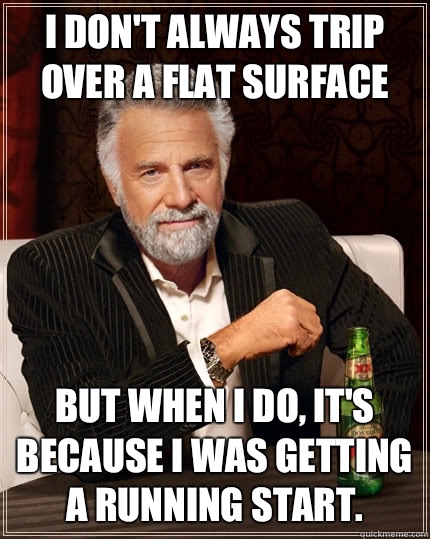 I don't always trip over a flat surface but when i do, it's because I was getting a running start.  The Most Interesting Man In The World