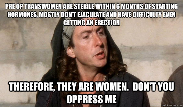 pre op transwomen are sterile within 6 months of starting hormones, mostly don’t ejaculate and have difficulty even getting an erection
 therefore, they are women.  don't you oppress me - pre op transwomen are sterile within 6 months of starting hormones, mostly don’t ejaculate and have difficulty even getting an erection
 therefore, they are women.  don't you oppress me  transactivistloretta