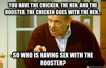 You have the chicken, the hen, and the rooster. The chicken goes with the hen...  So who is having sex with the rooster? - You have the chicken, the hen, and the rooster. The chicken goes with the hen...  So who is having sex with the rooster?  Frank Costanza