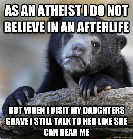 As an Atheist I do not believe in an afterlife But when I visit my daughters grave I still talk to her like she can hear me  Confession Bear