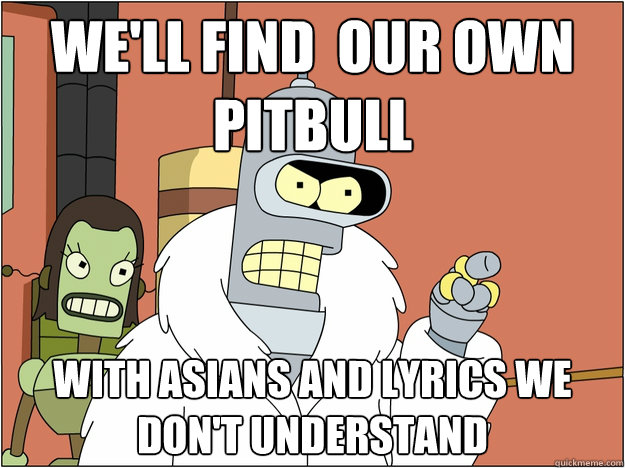 We'll find  our own pitbull With asians and lyrics we don't understand
 - We'll find  our own pitbull With asians and lyrics we don't understand
  Bender - start my own