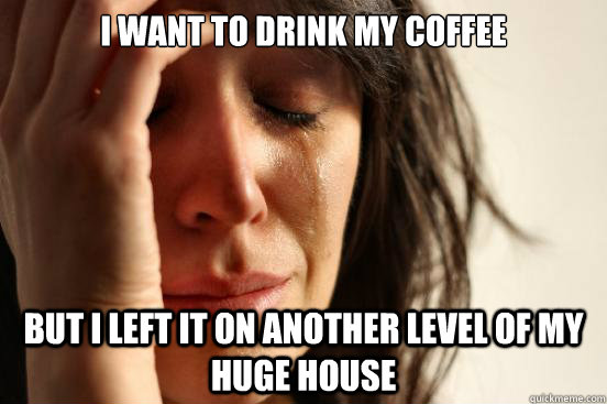 I want to drink my coffee but i left it on another level of my huge house  First World Problems