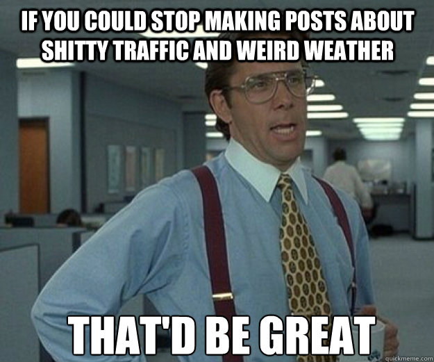 if you could stop making posts about shitty traffic and weird weather THAT'd BE GREAT - if you could stop making posts about shitty traffic and weird weather THAT'd BE GREAT  that would be great