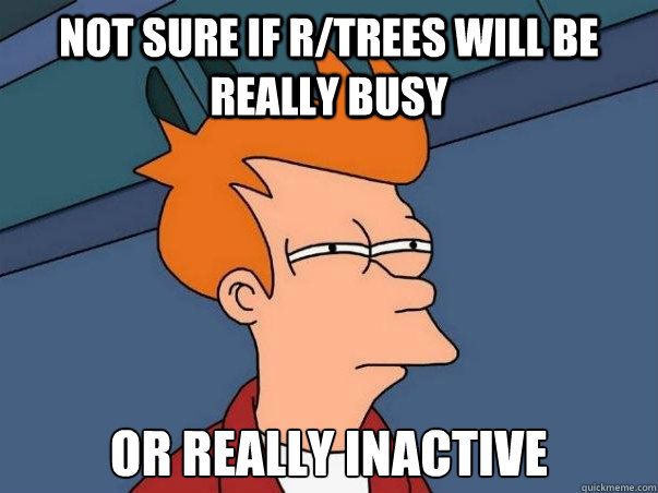 Not sure if r/trees will be really busy or really inactive  Not sure Fry