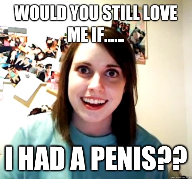 Would you still love me if...... I had a penis??  Overly Attached Girlfriend