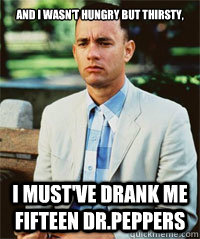 And I wasn't hungry but thirsty, I must've drank me fifteen Dr.Peppers  Forrest Gump