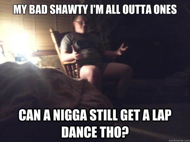 My bad shawty I'm all outta ones can a nigga still get a lap dance tho?  Lap Dance