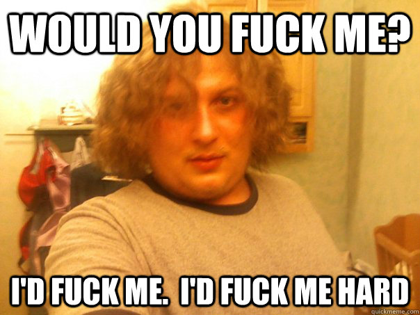Would you fuck me? I'd fuck me.  I'd fuck me hard - Would you fuck me? I'd fuck me.  I'd fuck me hard  Husky Fabio