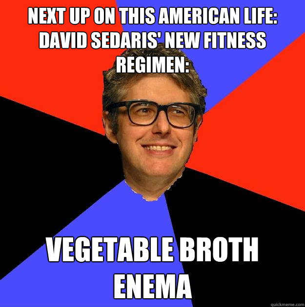 Next up on This American Life: David Sedaris' new fitness regimen: Vegetable broth enema  - Next up on This American Life: David Sedaris' new fitness regimen: Vegetable broth enema   Depressing Ira Glass