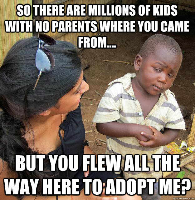 so there are millions of kids with no parents where you came from.... but you flew all the way here to adopt me?  3rd World Skeptical Child
