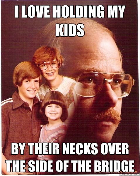 I love holding my kids by their necks over the side of the bridge  Vengeance Dad