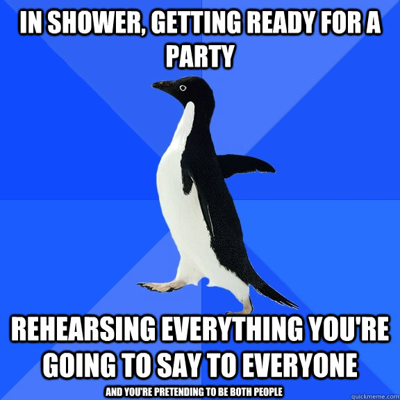 In shower, getting ready for a party Rehearsing everything you're going to say to everyone And you're pretending to be both people  Socially Awkward Penguin