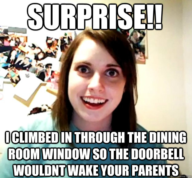 surprise!! i climbed in through the dining room window so the doorbell wouldnt wake your parents  Overly Attached Girlfriend