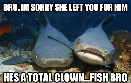 Bro..Im sorry she left you for him hes a total clown...fish bro  Compassionate Shark Friend
