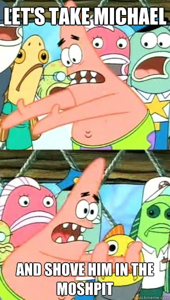 Let's take michael and shove him in the moshpit  Push it somewhere else Patrick