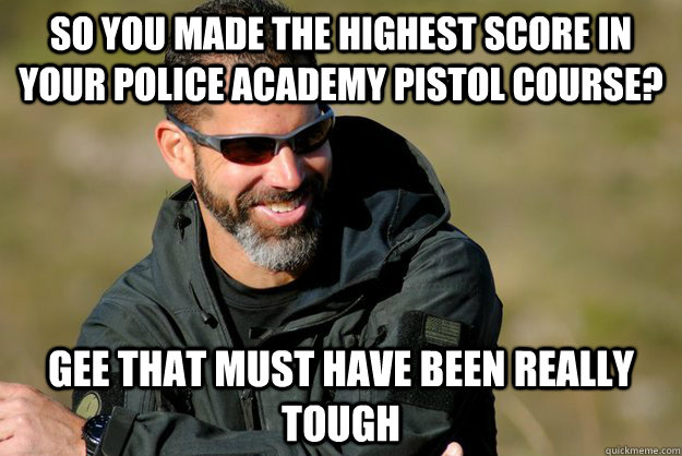 so you made the highest score in your police academy pistol course? gee that must have been really tough - so you made the highest score in your police academy pistol course? gee that must have been really tough  Condescending Chris Costa