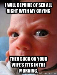 I will deprive of sex all night with my crying then suck on your wife's tits in the morning.  