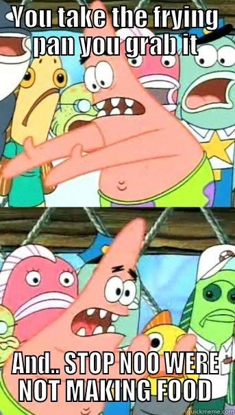 YOU TAKE THE FRYING PAN YOU GRAB IT AND.. STOP NOO WERE NOT MAKING FOOD Push it somewhere else Patrick