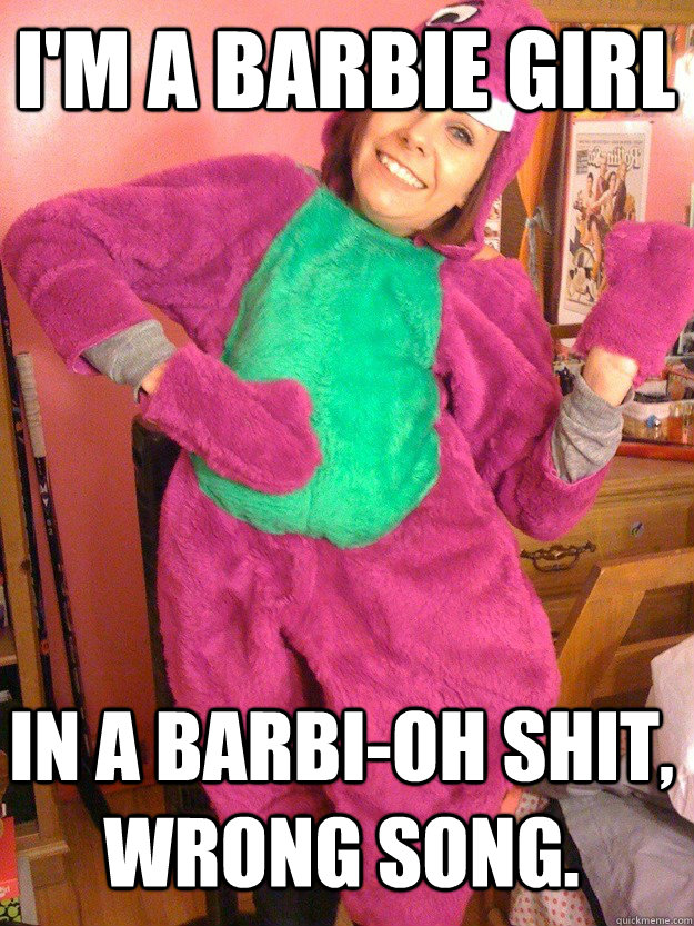 i'm a barbie girl in a barbi-oh shit, wrong song.  