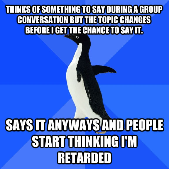 THINKS OF SOMETHING TO SAY DURING A GROUP CONVERSATION BUT THE TOPIC CHANGES BEFORE I GET THE CHANCE TO SAY IT. SAYS IT ANYWAYS AND PEOPLE START THINKING I'M RETARDED  Socially Awkward Penguin