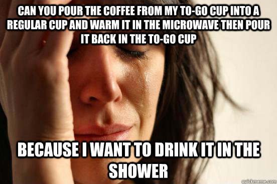 Can you pour the coffee from my to-go cup into a regular cup and warm it in the microwave then pour it back in the to-go cup because I want to drink it in the shower - Can you pour the coffee from my to-go cup into a regular cup and warm it in the microwave then pour it back in the to-go cup because I want to drink it in the shower  First World Problems