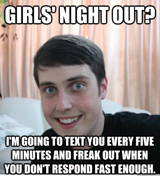Girls' night out? i'm going to text you every five minutes and freak out when you don't respond fast enough.  Overly Attached Boyfriend