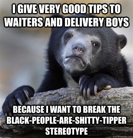 I give very good tips to waiters and delivery boys because I want to break the black-people-are-shitty-tipper stereotype   Confession Bear
