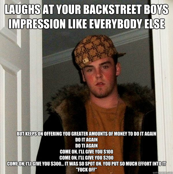 laughs at your backstreet boys impression like everybody else but keeps on offering you greater amounts of money to do it again
do it again
do ti again
come on, I'll give you $100
come on, I'll give you $200
come on, I'll give you $300... it was so spot o  Scumbag Steve