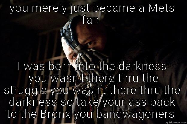 darkness  - YOU MERELY JUST BECAME A METS FAN  I WAS BORN INTO THE DARKNESS  YOU WASN'T THERE THRU THE STRUGGLE YOU WASN'T THERE THRU THE DARKNESS SO TAKE YOUR ASS BACK TO THE BRONX YOU BANDWAGONERS  Angry Bane