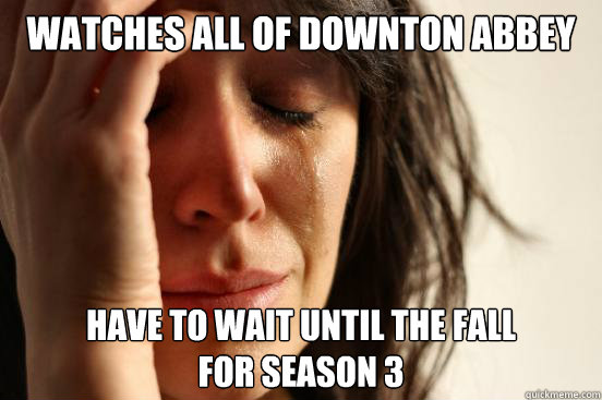watches all of downton abbey have to wait until the fall
for season 3  First World Problems