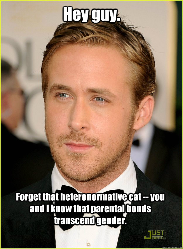 Hey guy. Forget that heteronormative cat -- you and I know that parental bonds transcend gender.  Ryan Gosling