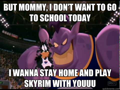 but mommy, i don't want to go to school today i wanna stay home and play skyrim with youuu  