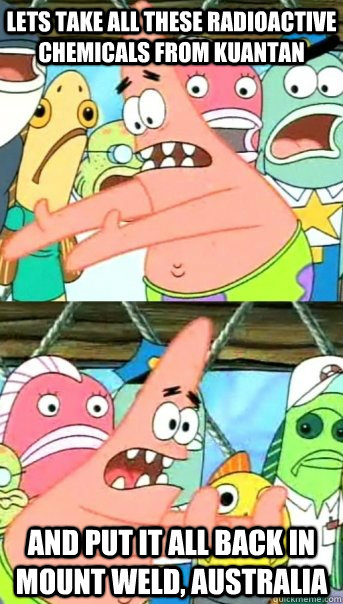 Lets take all these radioactive chemicals from kuantan and put it all back in mount weld, Australia  Push it somewhere else Patrick