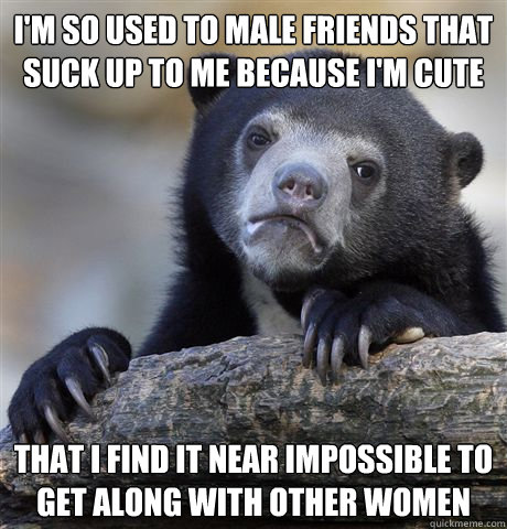 I'm so used to male friends that suck up to me because I'm cute That I find it near impossible to get along with other women  Confession Bear