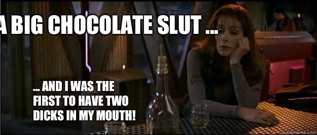 I'm a big chocolate slut ... ... and I was the first to have two dicks in my mouth!  - I'm a big chocolate slut ... ... and I was the first to have two dicks in my mouth!   Deanna Troi