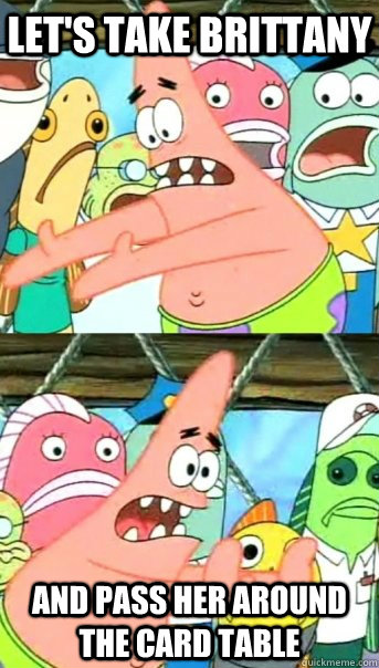 Let's take Brittany and pass her around the card table  Push it somewhere else Patrick