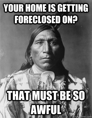 your home is getting foreclosed on? that must be so awful - your home is getting foreclosed on? that must be so awful  NATIVE AMERICAN