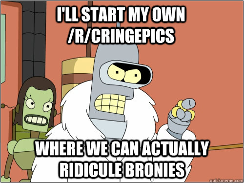 I'll start my own /r/cringepics where we can actually ridicule bronies  Blackjack Bender