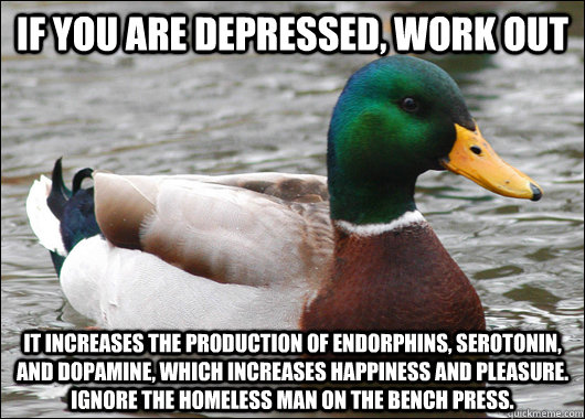 if you are depressed, work out it increases the production of endorphins, serotonin, and dopamine, which increases happiness and pleasure.  ignore the homeless man on the bench press. - if you are depressed, work out it increases the production of endorphins, serotonin, and dopamine, which increases happiness and pleasure.  ignore the homeless man on the bench press.  Actual Advice Mallard