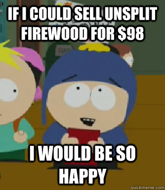If I could sell unsplit firewood for $98 I would be so happy  Craig - I would be so happy