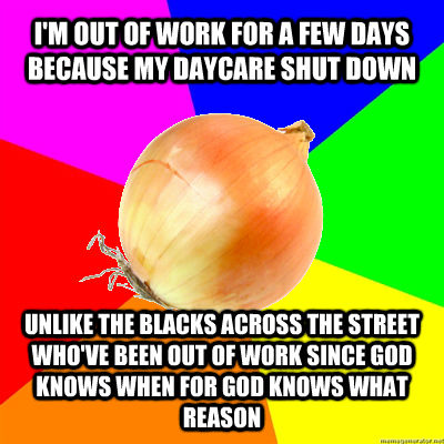 I'M OUT OF WORK FOR A FEW DAYS BECAUSE MY DAYCARE SHUT DOWN UNLIKE THE BLACKS ACROSS THE STREET WHO'VE BEEN OUT OF WORK SINCE GOD KNOWS WHEN FOR GOD KNOWS WHAT REASON - I'M OUT OF WORK FOR A FEW DAYS BECAUSE MY DAYCARE SHUT DOWN UNLIKE THE BLACKS ACROSS THE STREET WHO'VE BEEN OUT OF WORK SINCE GOD KNOWS WHEN FOR GOD KNOWS WHAT REASON  Uncomfortably Racist Single-Parent Onion