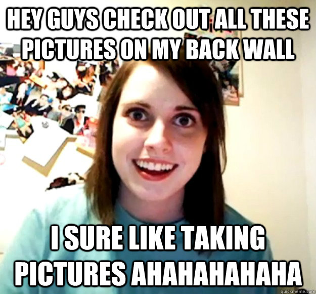 HEY GUYS CHECK OUT ALL THESE PICTURES ON MY BACK WALL I SURE LIKE TAKING PICTURES AHAHAHAHAHA   - HEY GUYS CHECK OUT ALL THESE PICTURES ON MY BACK WALL I SURE LIKE TAKING PICTURES AHAHAHAHAHA    Overly Attached Girlfriend